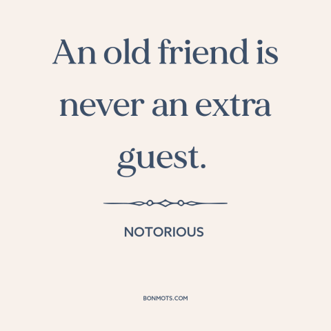 A quote from Notorious about old friends: “An old friend is never an extra guest.”