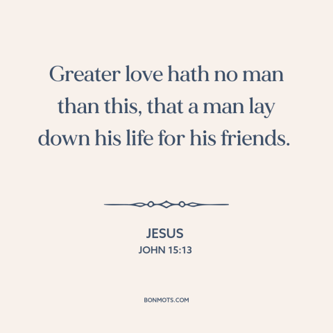 A quote by Jesus about sacrifice: “Greater love hath no man than this, that a man lay down his life for his friends.”