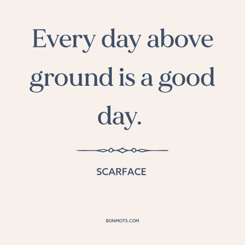 A quote from Scarface about life: “Every day above ground is a good day.”