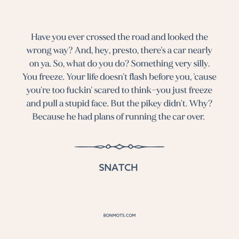 A quote from Snatch about freezing in fear: “Have you ever crossed the road and looked the wrong way? And, hey, presto…”