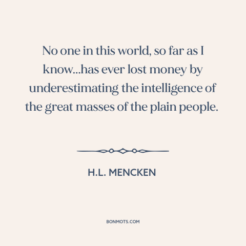 A quote by H.L. Mencken about the masses: “No one in this world, so far as I know...has ever lost money by underestimating…”