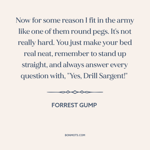 A quote from Forrest Gump about the army: “Now for some reason I fit in the army like one of them round pegs. It's not…”