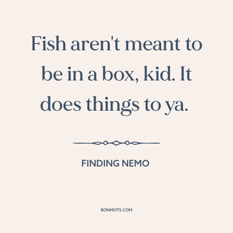 A quote from Finding Nemo about confinement: “Fish aren't meant to be in a box, kid. It does things to ya.”