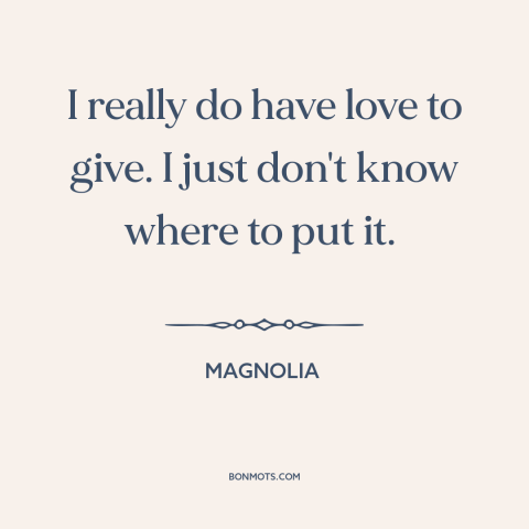 A quote from Magnolia about love: “I really do have love to give. I just don't know where to put it.”