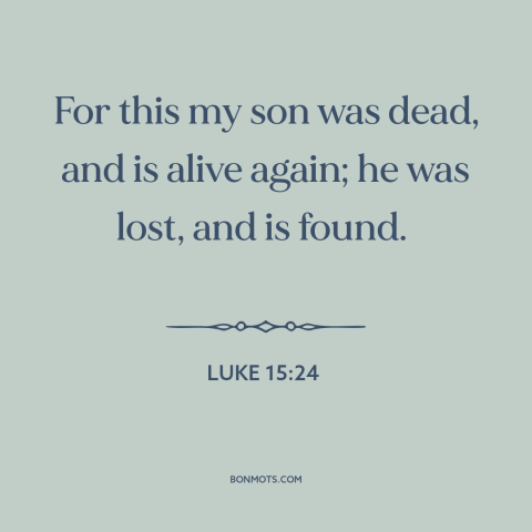 A quote from The Bible about prodigal son: “For this my son was dead, and is alive again; he was lost, and is…”