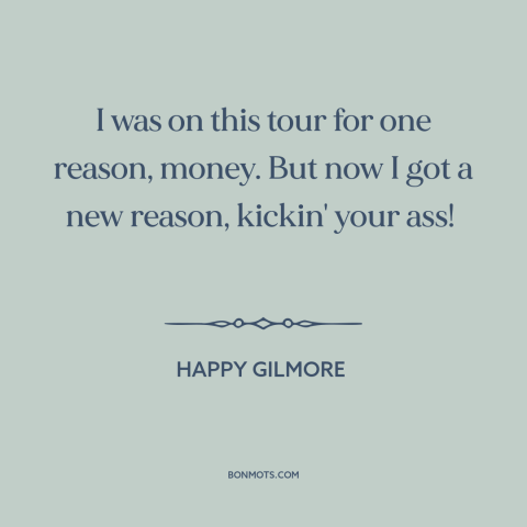 A quote from Happy Gilmore about money: “I was on this tour for one reason, money. But now I got a new reason, kickin' your…”