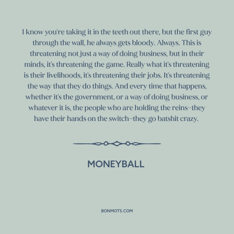 A quote from Moneyball about resistance to change: “I know you're taking it in the teeth out there, but the first guy…”