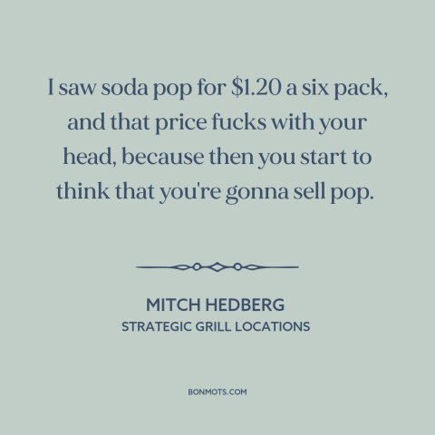 A quote by Mitch Hedberg about entrepreneurship: “I saw soda pop for $1.20 a six pack, and that price fucks with…”