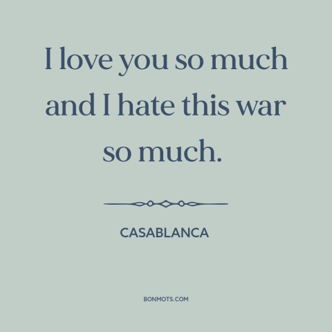 A quote from Casablanca about love and war: “I love you so much and I hate this war so much.”