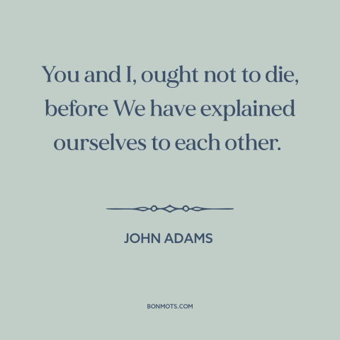 A quote by John Adams about the founders: “You and I, ought not to die, before We have explained ourselves to each…”