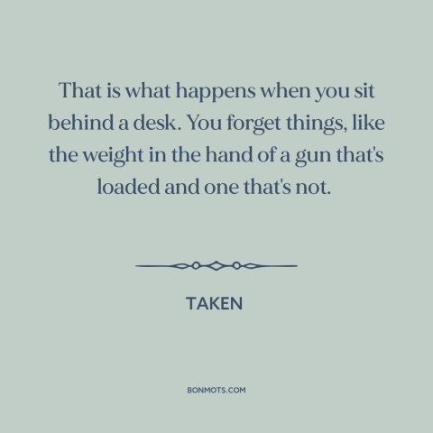 A quote from Taken about guns: “That is what happens when you sit behind a desk. You forget things, like the weight…”