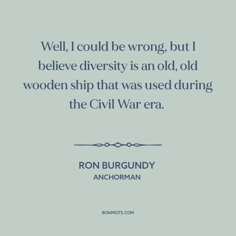 A quote from Anchorman about diversity: “Well, I could be wrong, but I believe diversity is an old, old wooden…”