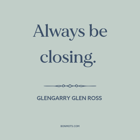 A quote from Glengarry Glen Ross about persuasion: “Always be closing.”