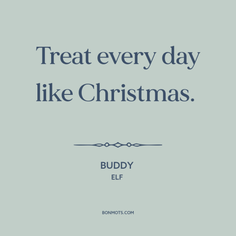 A quote from Elf about christmas: “Treat every day like Christmas.”