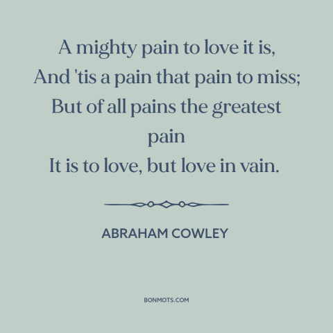 A quote by Abraham Cowley about unrequited love: “A mighty pain to love it is, And 'tis a pain that pain to…”