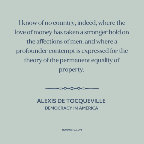 A quote by Alexis de Tocqueville about love of money: “I know of no country, indeed, where the love of money has taken a…”