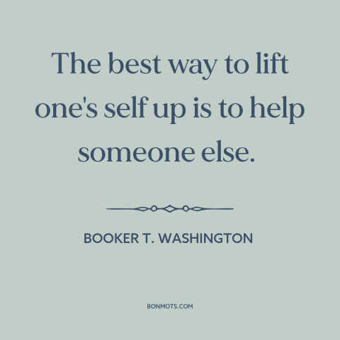 A quote by Booker T. Washington about helping others: “The best way to lift one's self up is to help someone else.”