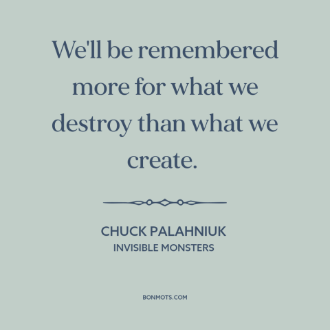 A quote by Chuck Palahniuk about human destructiveness: “We'll be remembered more for what we destroy than what we create.”