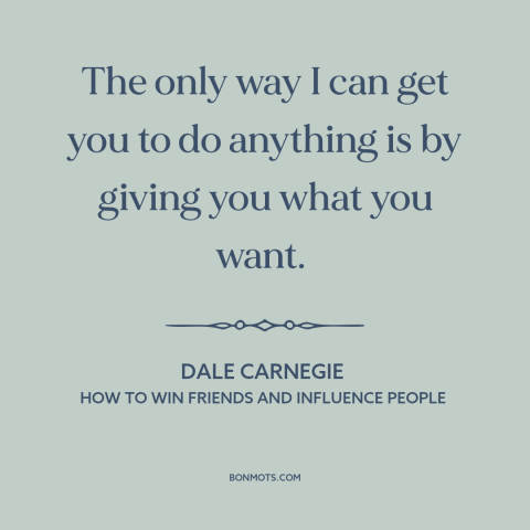 A quote by Dale Carnegie about persuasion: “The only way I can get you to do anything is by giving you what you want.”