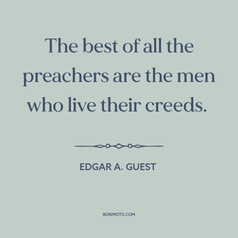 A quote by Edgar A. Guest about practice what you preach: “The best of all the preachers are the men who live their creeds.”