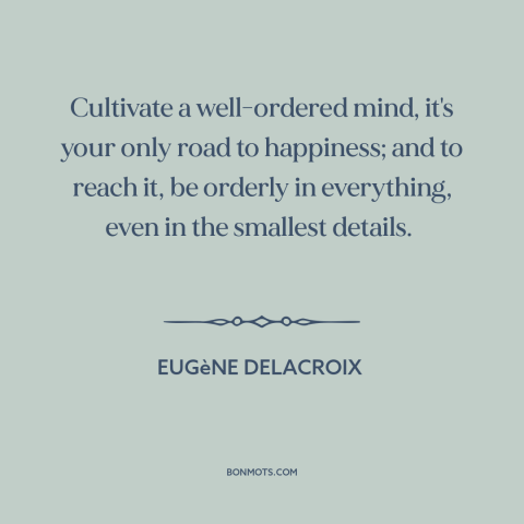 A quote by Eugène Delacroix about artistic development: “Cultivate a well-ordered mind, it's your only road to happiness;…”