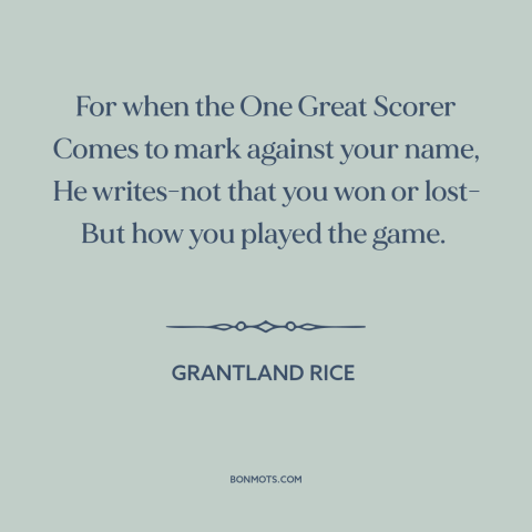 A quote by Grantland Rice about fair play: “For when the One Great Scorer Comes to mark against your name, He writes-not…”