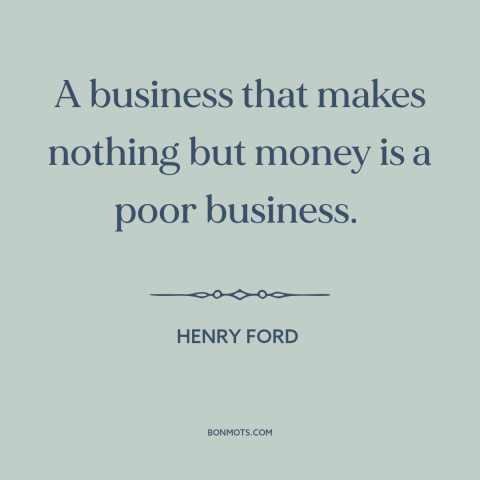 A quote by Henry Ford about business: “A business that makes nothing but money is a poor business.”