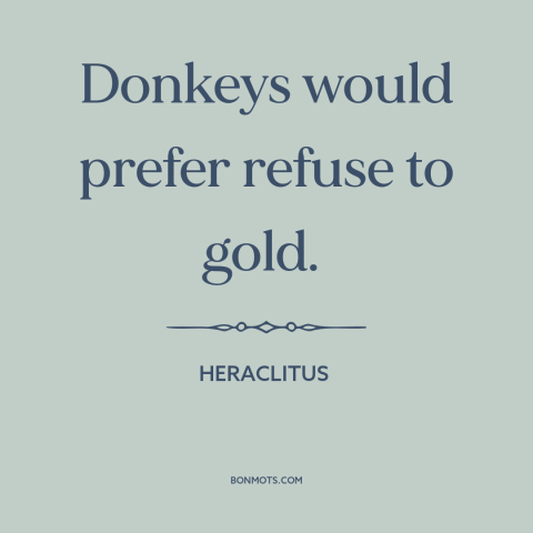 A quote by Heraclitus about donkeys: “Donkeys would prefer refuse to gold.”