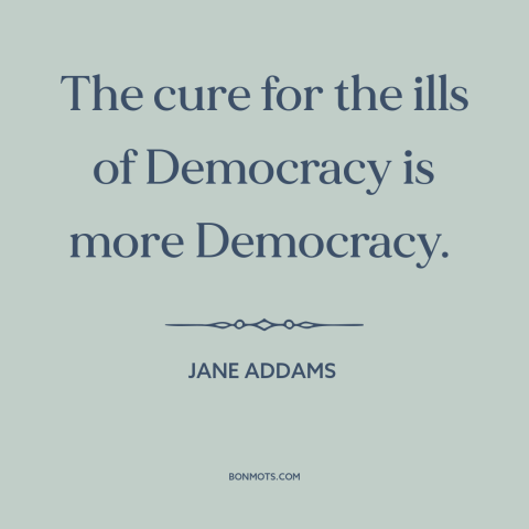 A quote by Jane Addams about democracy: “The cure for the ills of Democracy is more Democracy.”