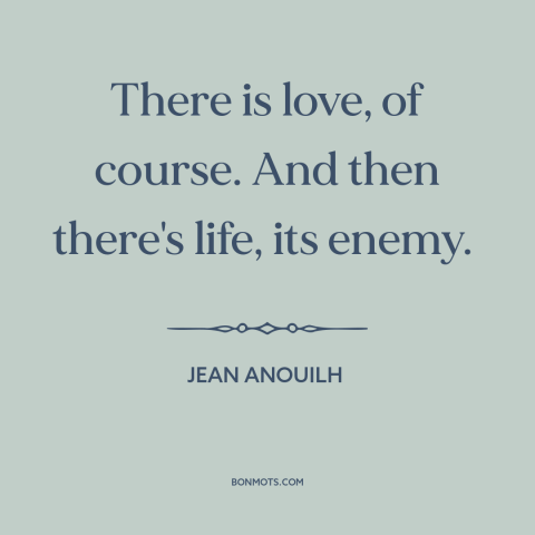 A quote by Jean Anouilh about love: “There is love, of course. And then there's life, its enemy.”