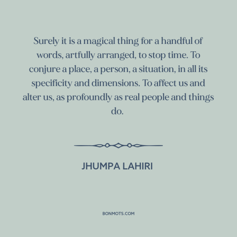 A quote by Jhumpa Lahiri about power of words: “Surely it is a magical thing for a handful of words, artfully arranged, to…”