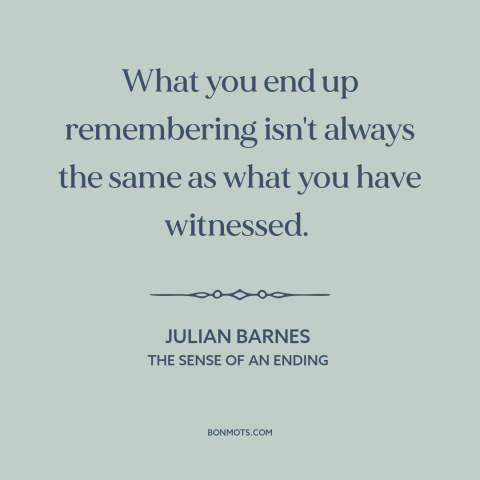 A quote by Julian Barnes about memory: “What you end up remembering isn't always the same as what you have witnessed.”