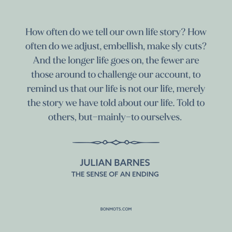 A quote by Julian Barnes about stories: “How often do we tell our own life story? How often do we adjust, embellish, make…”