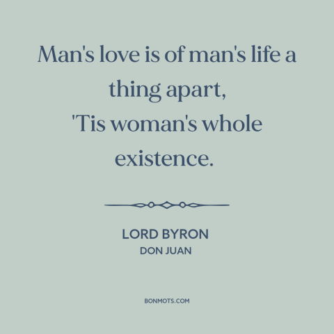 A quote by Lord Byron about men and women: “Man's love is of man's life a thing apart, 'Tis woman's whole existence.”