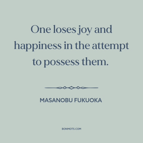A quote by Masanobu Fukuoka about seeking happiness: “One loses joy and happiness in the attempt to possess them.”