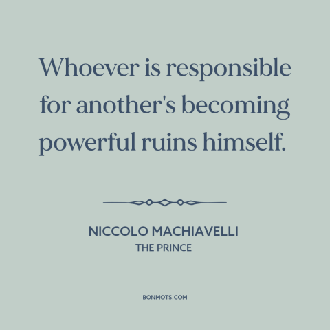 A quote by Niccolo Machiavelli about power: “Whoever is responsible for another's becoming powerful ruins himself.”