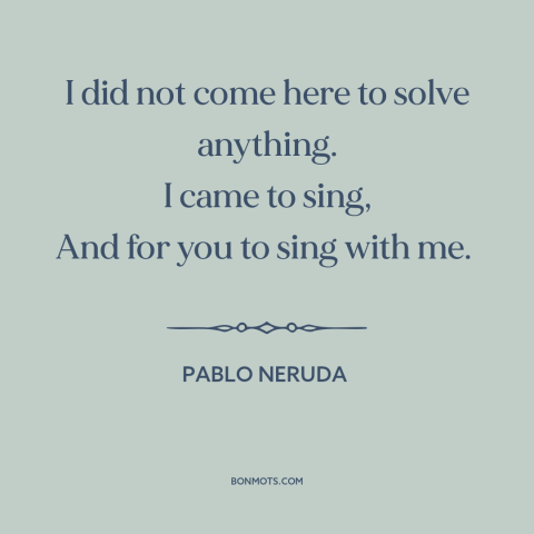 A quote by Pablo Neruda about purpose of poetry: “I did not come here to solve anything. I came to sing, And for…”