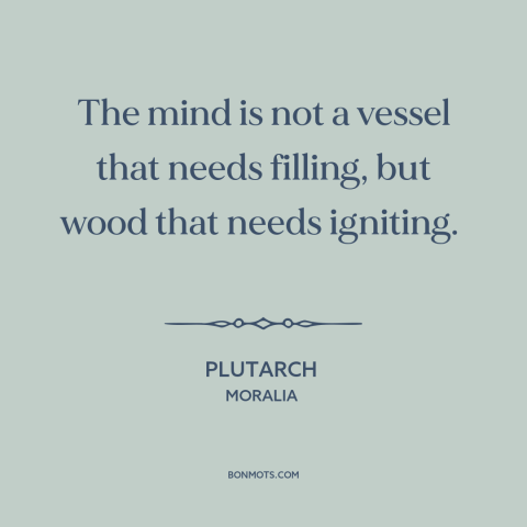 A quote by Plutarch about the mind: “The mind is not a vessel that needs filling, but wood that needs igniting.”