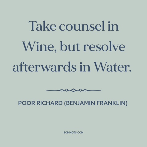 A quote from Poor Richard's Almanack about water vs. wine: “Take counsel in Wine, but resolve afterwards in Water.”