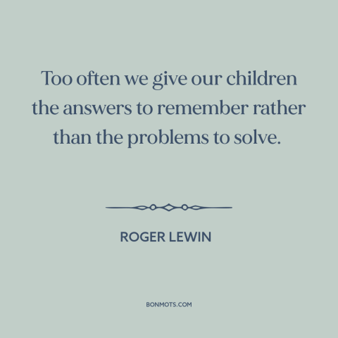 A quote by Roger Lewin  about teaching children: “Too often we give our children the answers to remember rather than…”