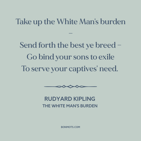 A quote by Rudyard Kipling about imperialism: “Take up the White Man's burden — Send forth the best ye breed —…”