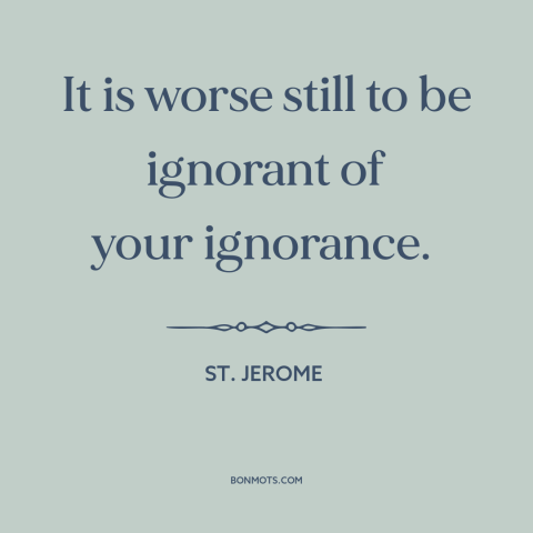 A quote by St. Jerome about willful ignorance: “It is worse still to be ignorant of your ignorance.”