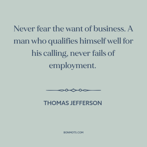 A quote by Thomas Jefferson about jobs: “Never fear the want of business. A man who qualifies himself well for his…”