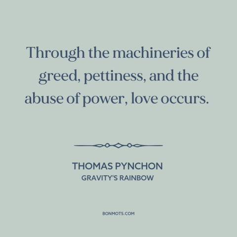 A quote by Thomas Pynchon about power of love: “Through the machineries of greed, pettiness, and the abuse of power, love…”