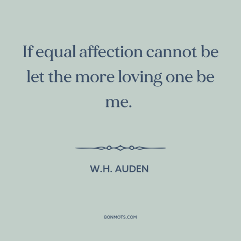 A quote by W.H. Auden about unrequited love: “If equal affection cannot be let the more loving one be me.”