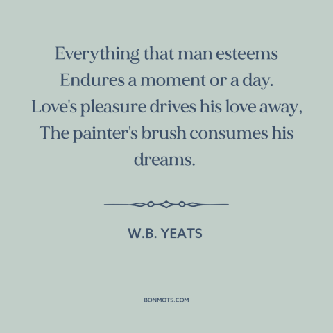 A quote by W.B. Yeats about the ephemeral: “Everything that man esteems Endures a moment or a day. Love's pleasure drives…”