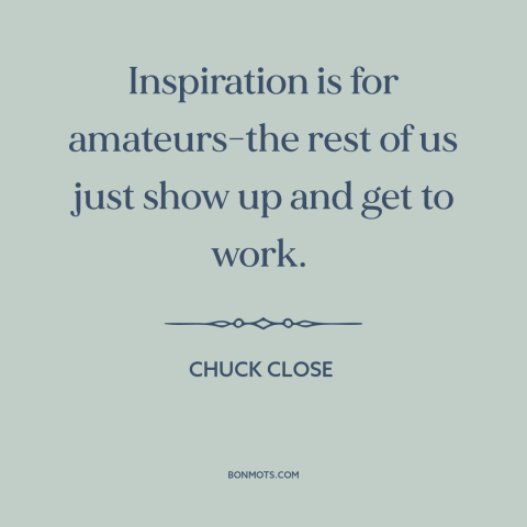 A quote by Chuck Close about artistic process: “Inspiration is for amateurs-the rest of us just show up and get to work.”