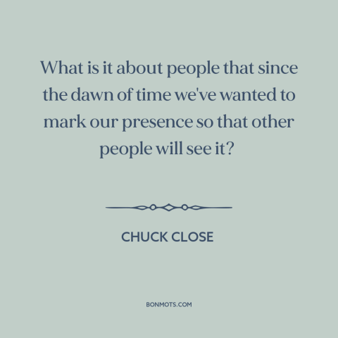 A quote by Chuck Close about sources of art: “What is it about people that since the dawn of time we've wanted to…”