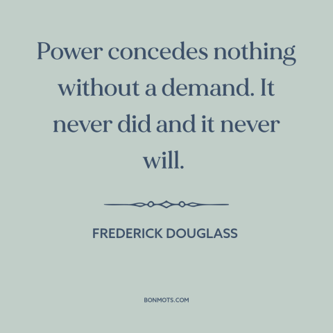 A quote by Frederick Douglass about power relations: “Power concedes nothing without a demand. It never did and it…”