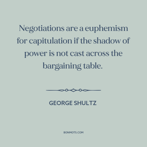 A quote by George Shultz about negotiation: “Negotiations are a euphemism for capitulation if the shadow of power is not…”